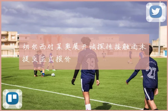 切尔西对莱奥展开试探性接触尚未提交正式报价